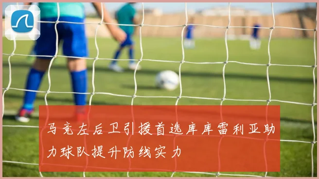 马竞左后卫引援首选库库雷利亚助力球队提升防线实力