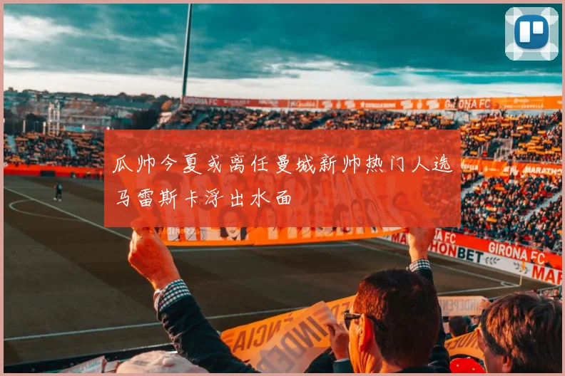 瓜帅今夏或离任曼城新帅热门人选马雷斯卡浮出水面