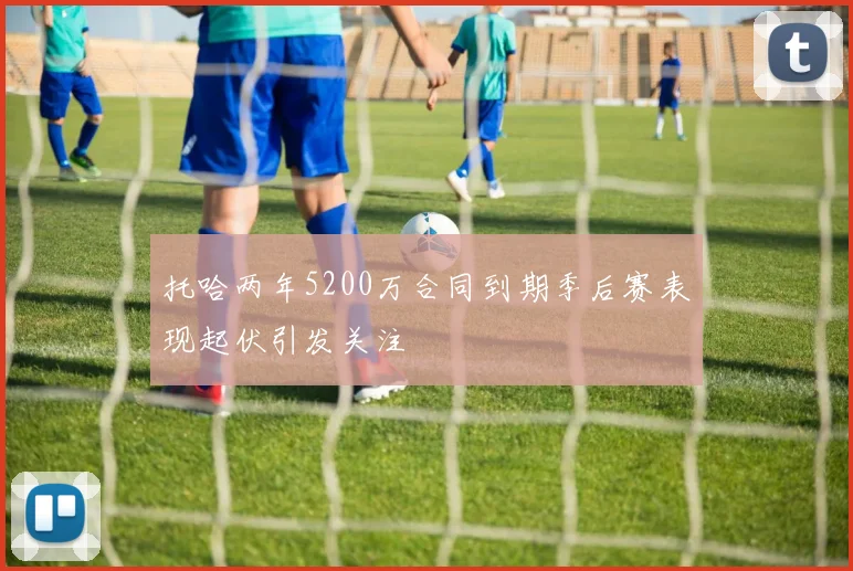 托哈两年5200万合同到期季后赛表现起伏引发关注