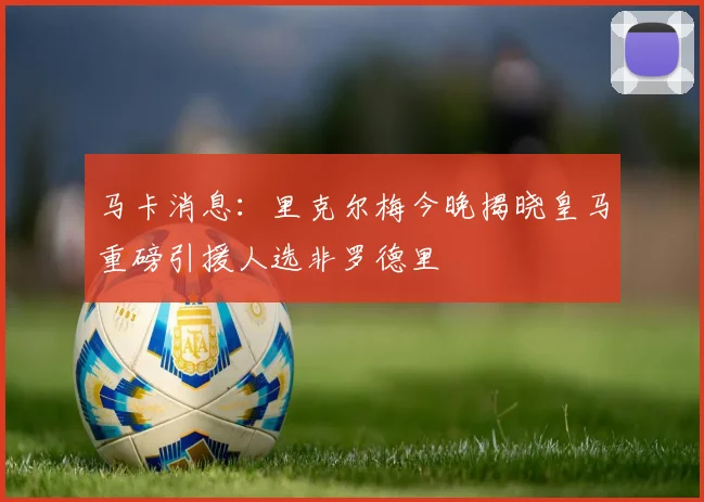 马卡消息：里克尔梅今晚揭晓皇马重磅引援人选非罗德里