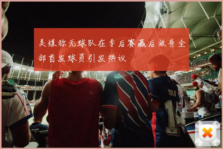 美媒称无球队在季后赛赢后放弃全部首发球员引发热议
