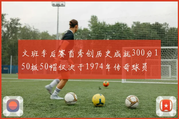 文班季后赛首秀创历史成就300分150板50帽仅次于1974年传奇球员