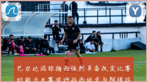 巴尔达诺称梅西依然具备改变比赛的能力决赛将迎战西班牙与阿根廷