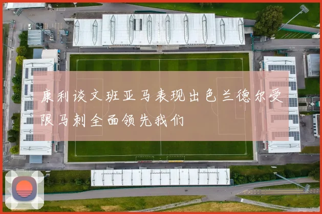 康利谈文班亚马表现出色兰德尔受限马刺全面领先我们