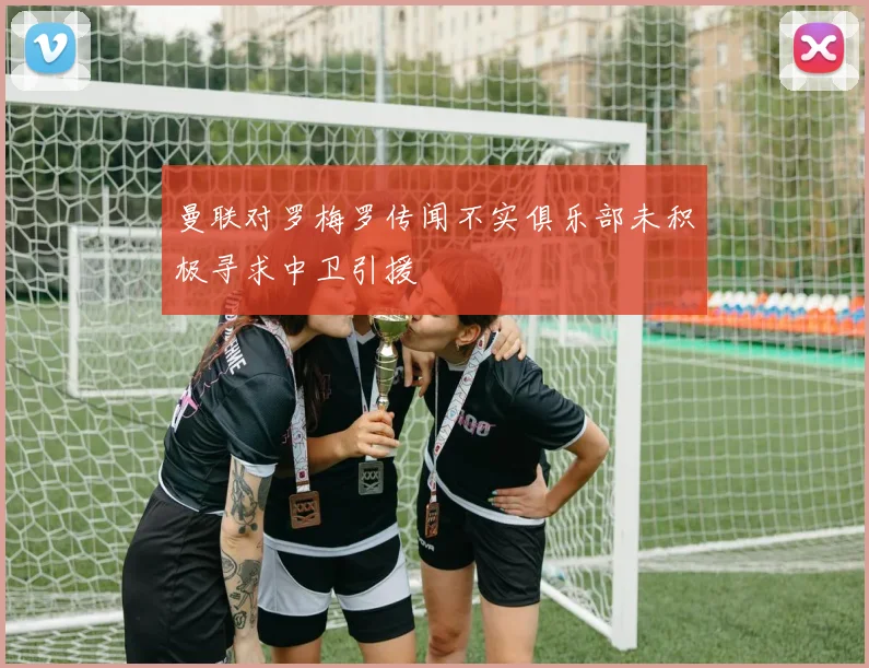 曼联对罗梅罗传闻不实俱乐部未积极寻求中卫引援