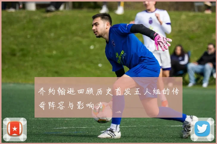 乔约翰逊回顾历史首发五人组的传奇阵容与影响力