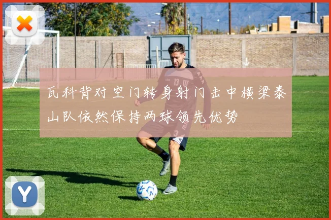 瓦科背对空门转身射门击中横梁泰山队依然保持两球领先优势