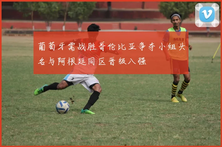 葡萄牙需战胜哥伦比亚争夺小组头名与阿根廷同区晋级八强