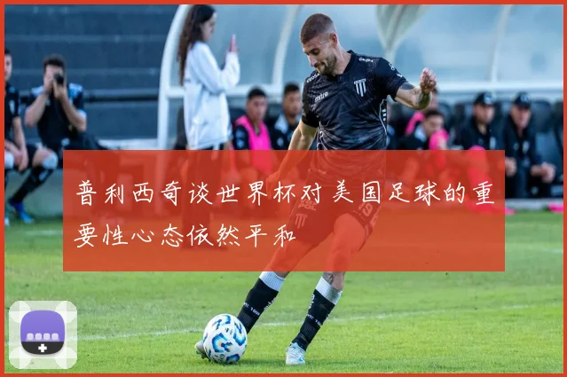 普利西奇谈世界杯对美国足球的重要性心态依然平和