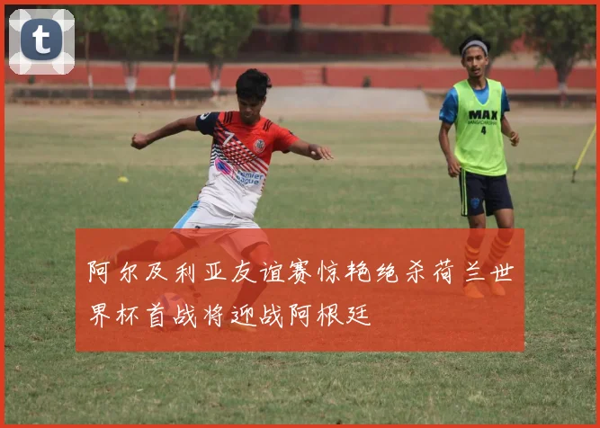 阿尔及利亚友谊赛惊艳绝杀荷兰世界杯首战将迎战阿根廷
