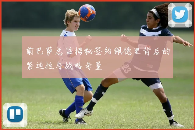 前巴萨总监揭秘签约佩德里背后的紧迫性与战略考量