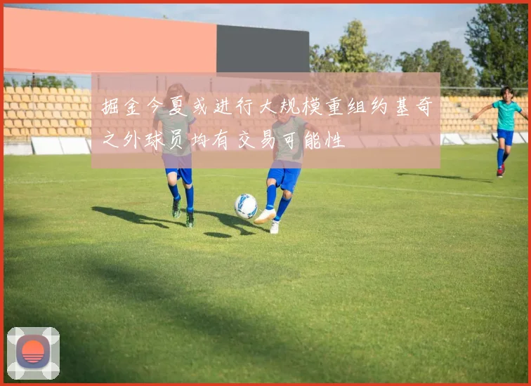 掘金今夏或进行大规模重组约基奇之外球员均有交易可能性