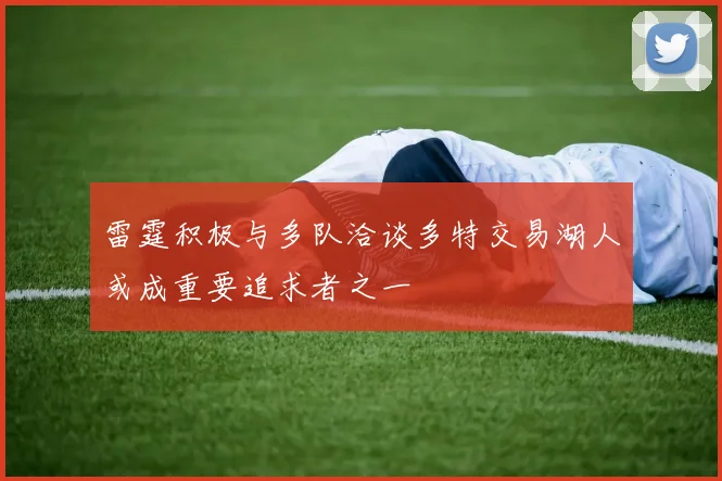 雷霆积极与多队洽谈多特交易湖人或成重要追求者之一