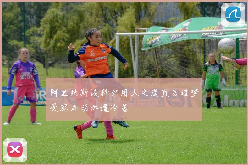 阿里纳斯谈科尔用人之道直言追梦受宠库明加遭冷落
